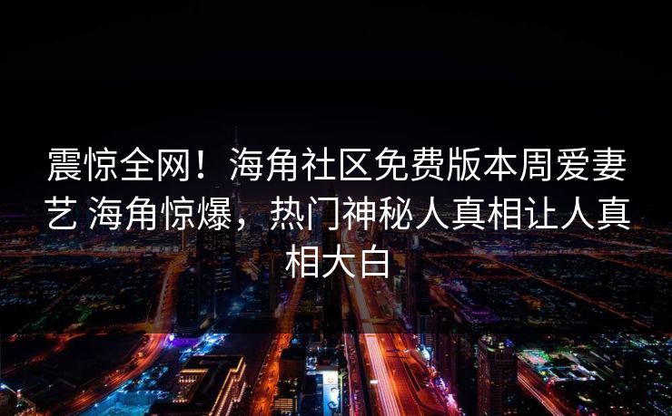 震惊全网！海角社区免费版本周爱妻艺 海角惊爆，热门神秘人真相让人真相大白