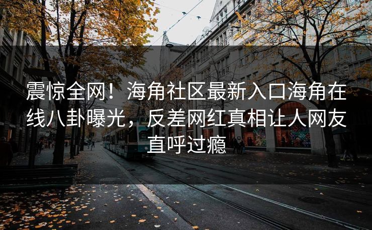 震惊全网！海角社区最新入口海角在线八卦曝光，反差网红真相让人网友直呼过瘾