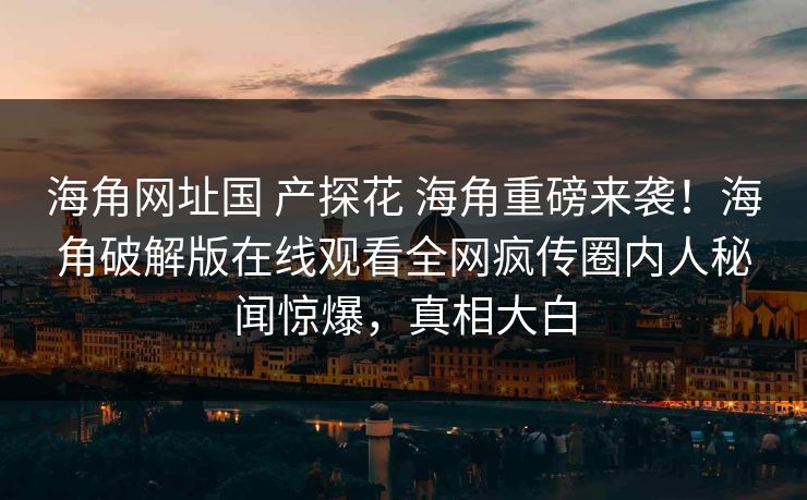 海角网址国 产探花 海角重磅来袭！海角破解版在线观看全网疯传圈内人秘闻惊爆，真相大白