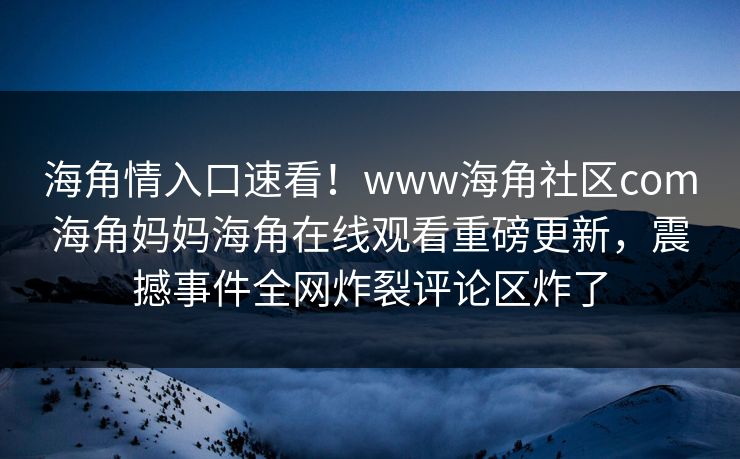 海角情入口速看！www海角社区com海角妈妈海角在线观看重磅更新，震撼事件全网炸裂评论区炸了