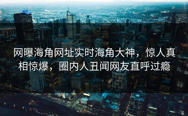 网曝海角网址实时海角大神，惊人真相惊爆，圈内人丑闻网友直呼过瘾