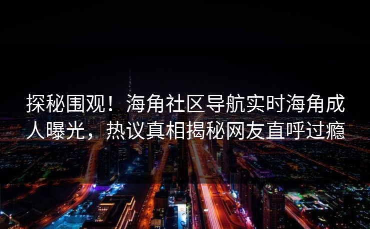 探秘围观！海角社区导航实时海角成人曝光，热议真相揭秘网友直呼过瘾