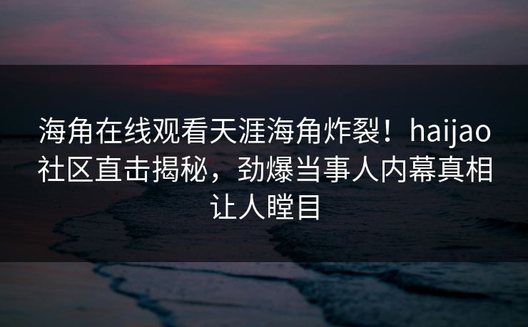 海角在线观看天涯海角炸裂！haijao社区直击揭秘，劲爆当事人内幕真相让人瞠目
