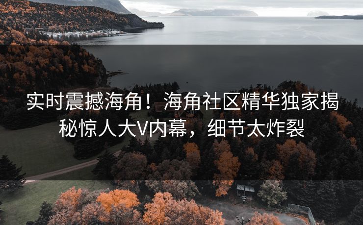 实时震撼海角！海角社区精华独家揭秘惊人大V内幕，细节太炸裂