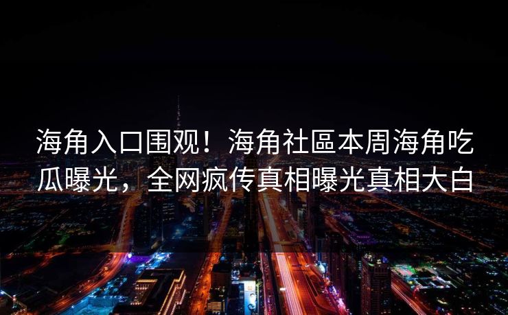 海角入口围观！海角社區本周海角吃瓜曝光，全网疯传真相曝光真相大白