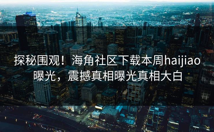 探秘围观！海角社区下载本周haijiao曝光，震撼真相曝光真相大白