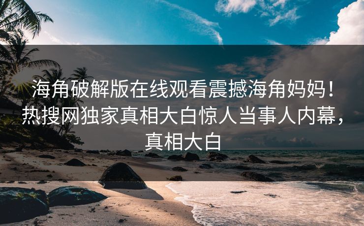 海角破解版在线观看震撼海角妈妈！热搜网独家真相大白惊人当事人内幕，真相大白