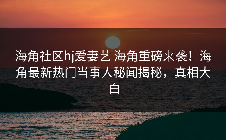 海角社区hj爱妻艺 海角重磅来袭！海角最新热门当事人秘闻揭秘，真相大白
