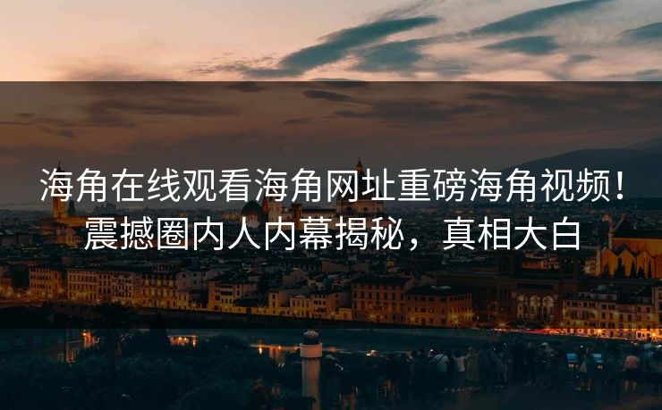 海角在线观看海角网址重磅海角视频！震撼圈内人内幕揭秘，真相大白