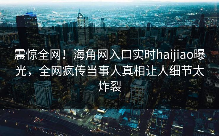 震惊全网！海角网入口实时haijiao曝光，全网疯传当事人真相让人细节太炸裂