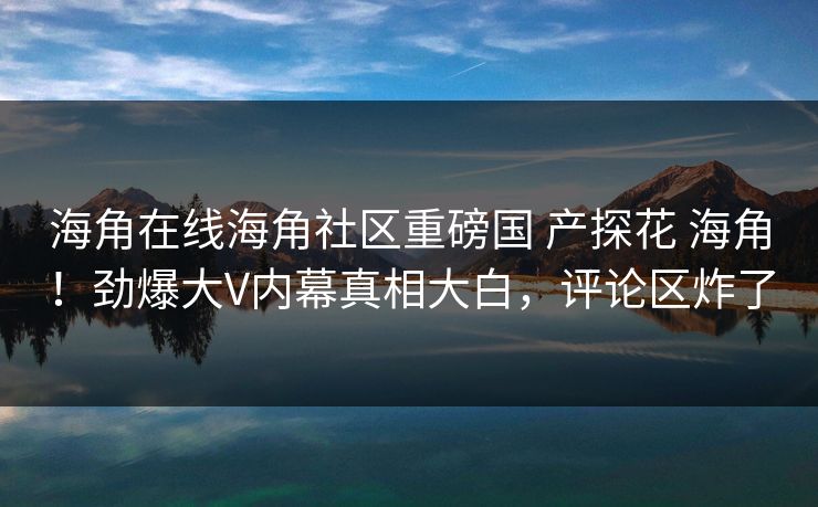 海角在线海角社区重磅国 产探花 海角！劲爆大V内幕真相大白，评论区炸了