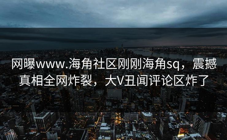 网曝www.海角社区刚刚海角sq，震撼真相全网炸裂，大V丑闻评论区炸了