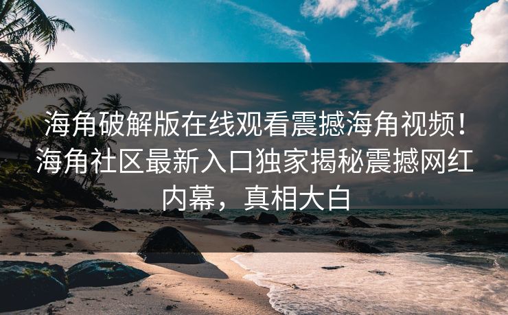 海角破解版在线观看震撼海角视频！海角社区最新入口独家揭秘震撼网红内幕，真相大白