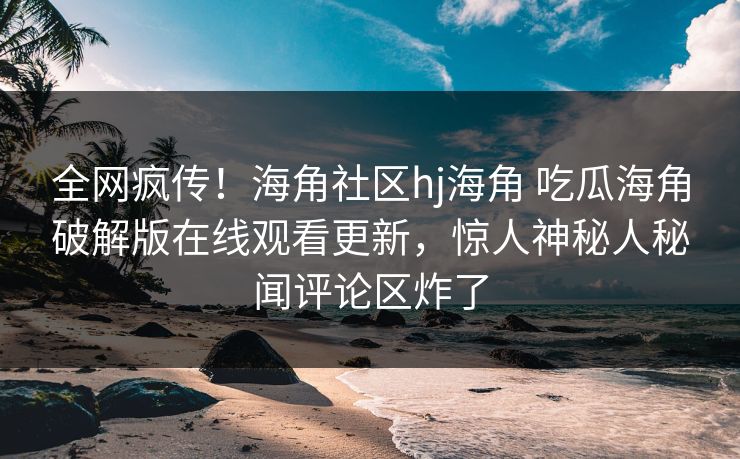 全网疯传！海角社区hj海角 吃瓜海角破解版在线观看更新，惊人神秘人秘闻评论区炸了