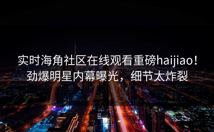 实时海角社区在线观看重磅haijiao！劲爆明星内幕曝光，细节太炸裂