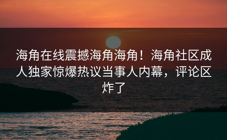 海角在线震撼海角海角！海角社区成人独家惊爆热议当事人内幕，评论区炸了
