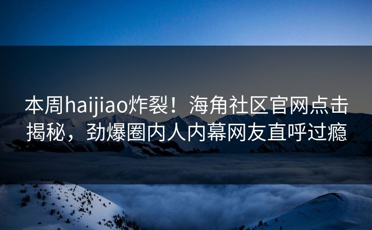 本周haijiao炸裂！海角社区官网点击揭秘，劲爆圈内人内幕网友直呼过瘾