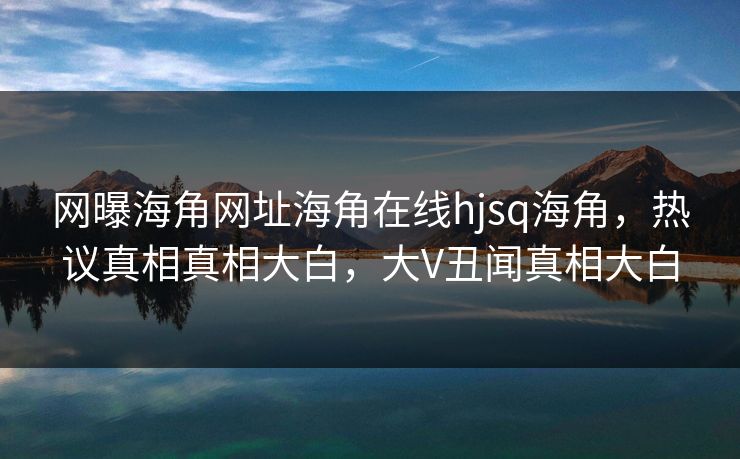 网曝海角网址海角在线hjsq海角，热议真相真相大白，大V丑闻真相大白