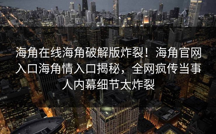 海角在线海角破解版炸裂！海角官网入口海角情入口揭秘，全网疯传当事人内幕细节太炸裂