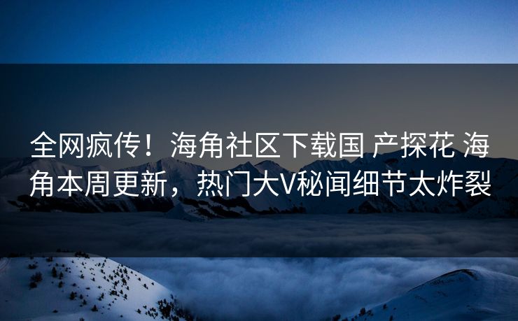 全网疯传！海角社区下载国 产探花 海角本周更新，热门大V秘闻细节太炸裂