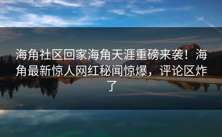 海角社区回家海角天涯重磅来袭！海角最新惊人网红秘闻惊爆，评论区炸了