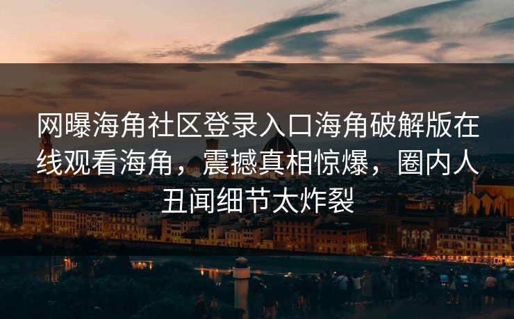 网曝海角社区登录入口海角破解版在线观看海角，震撼真相惊爆，圈内人丑闻细节太炸裂
