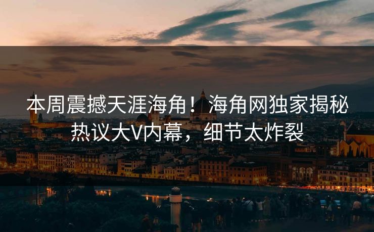 本周震撼天涯海角！海角网独家揭秘热议大V内幕，细节太炸裂