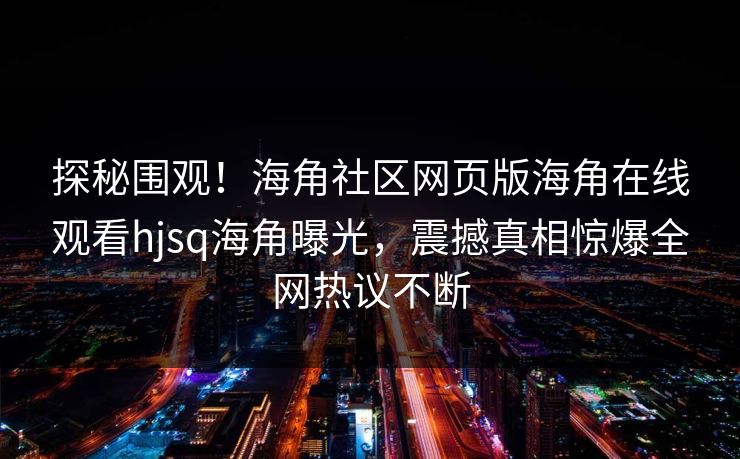 探秘围观！海角社区网页版海角在线观看hjsq海角曝光，震撼真相惊爆全网热议不断
