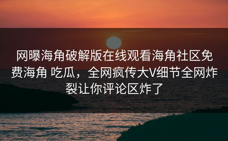 网曝海角破解版在线观看海角社区免费海角 吃瓜，全网疯传大V细节全网炸裂让你评论区炸了