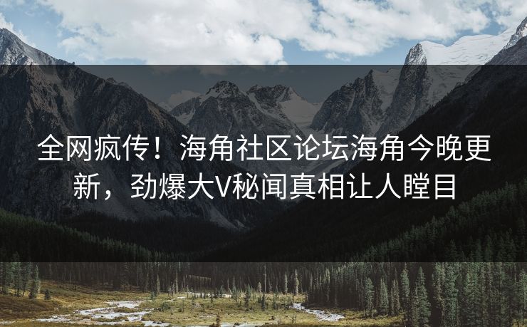 全网疯传！海角社区论坛海角今晚更新，劲爆大V秘闻真相让人瞠目