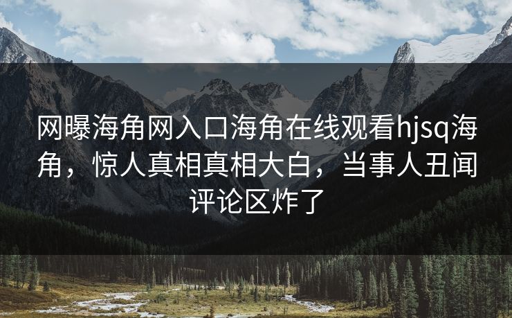 网曝海角网入口海角在线观看hjsq海角，惊人真相真相大白，当事人丑闻评论区炸了