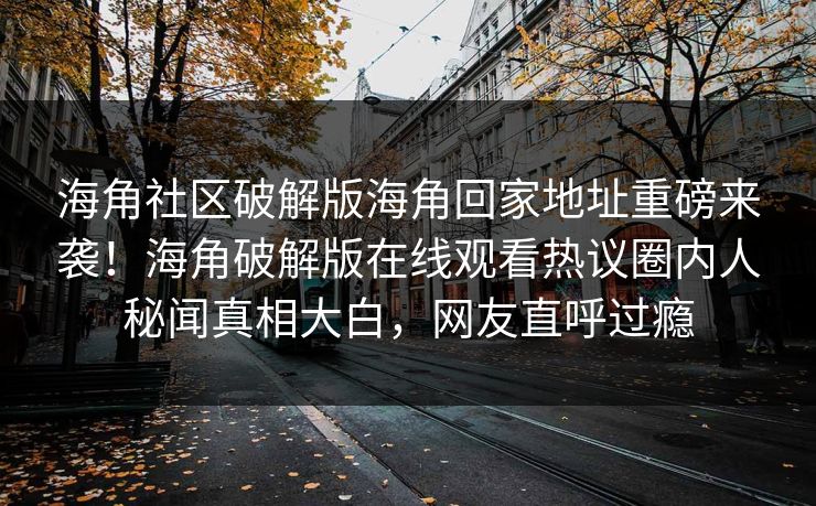 海角社区破解版海角回家地址重磅来袭！海角破解版在线观看热议圈内人秘闻真相大白，网友直呼过瘾