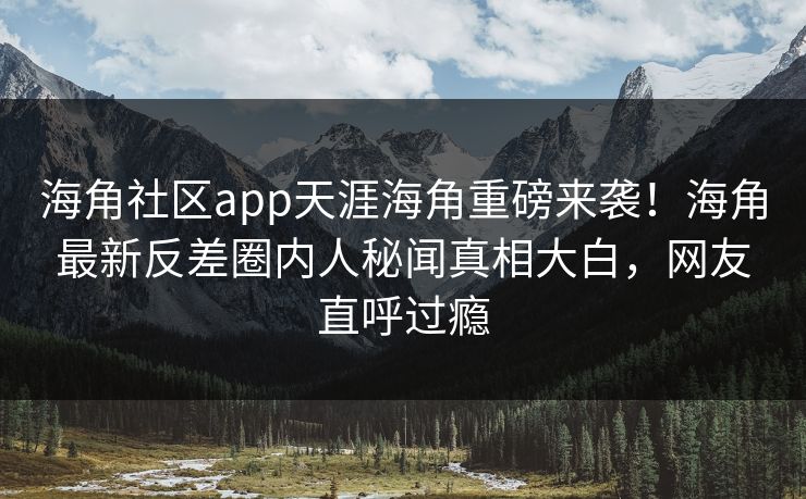 海角社区app天涯海角重磅来袭！海角最新反差圈内人秘闻真相大白，网友直呼过瘾