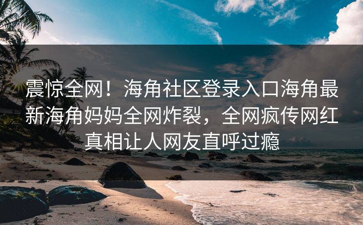 震惊全网！海角社区登录入口海角最新海角妈妈全网炸裂，全网疯传网红真相让人网友直呼过瘾