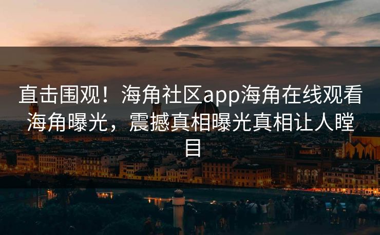 直击围观！海角社区app海角在线观看海角曝光，震撼真相曝光真相让人瞠目