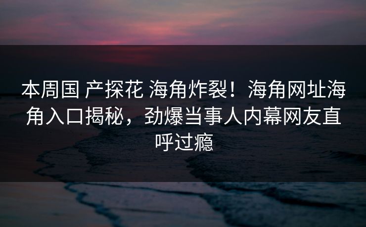 本周国 产探花 海角炸裂！海角网址海角入口揭秘，劲爆当事人内幕网友直呼过瘾