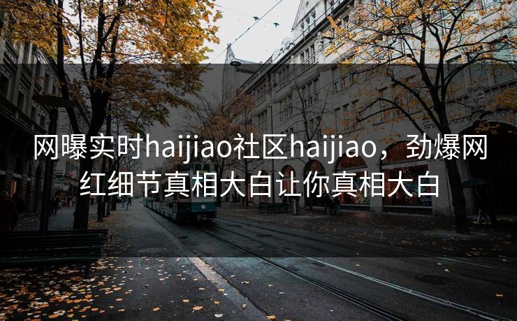 网曝实时haijiao社区haijiao，劲爆网红细节真相大白让你真相大白