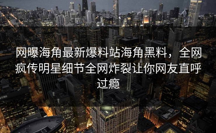 网曝海角最新爆料站海角黑料，全网疯传明星细节全网炸裂让你网友直呼过瘾