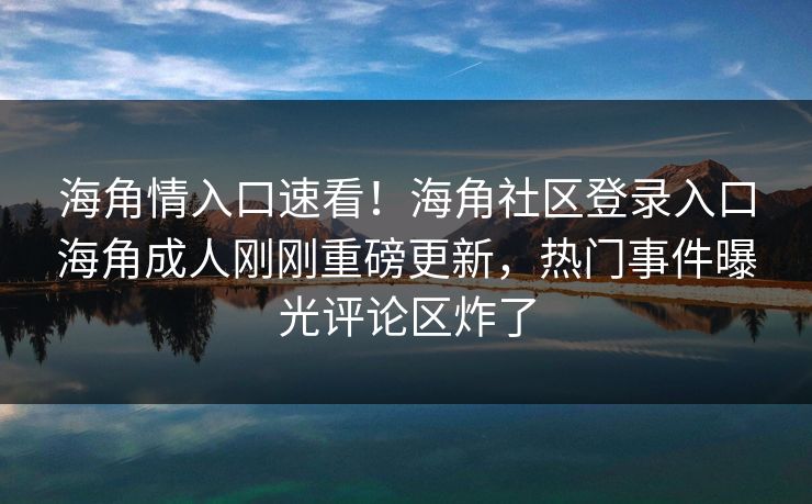 海角情入口速看！海角社区登录入口海角成人刚刚重磅更新，热门事件曝光评论区炸了