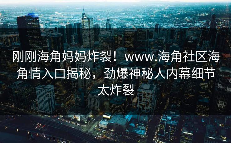 刚刚海角妈妈炸裂！www.海角社区海角情入口揭秘，劲爆神秘人内幕细节太炸裂