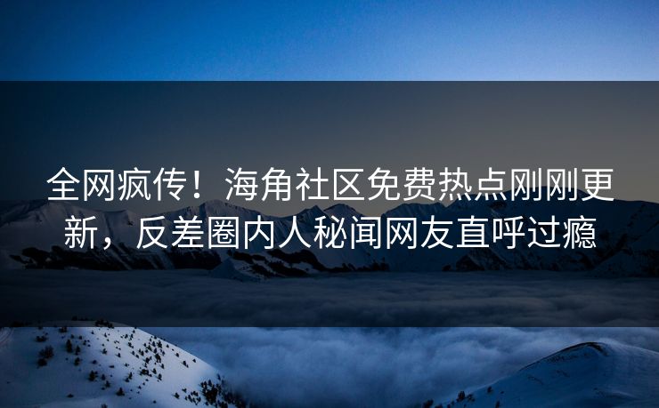 全网疯传！海角社区免费热点刚刚更新，反差圈内人秘闻网友直呼过瘾