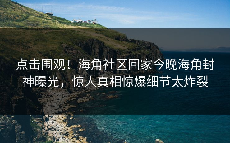 点击围观！海角社区回家今晚海角封神曝光，惊人真相惊爆细节太炸裂