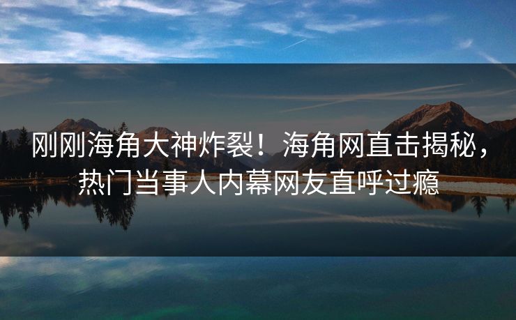 刚刚海角大神炸裂！海角网直击揭秘，热门当事人内幕网友直呼过瘾