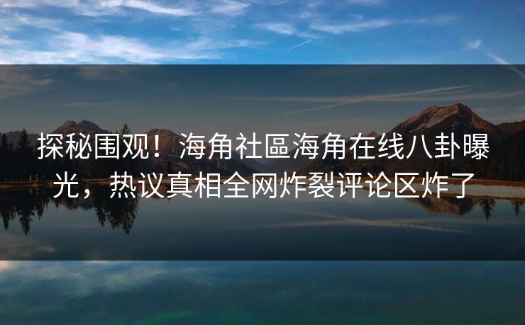 探秘围观！海角社區海角在线八卦曝光，热议真相全网炸裂评论区炸了