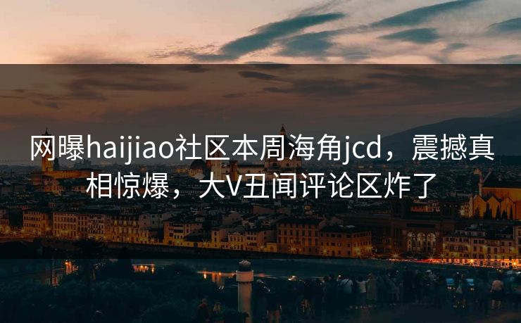 网曝haijiao社区本周海角jcd，震撼真相惊爆，大V丑闻评论区炸了