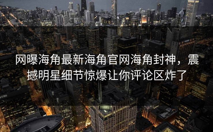 网曝海角最新海角官网海角封神，震撼明星细节惊爆让你评论区炸了