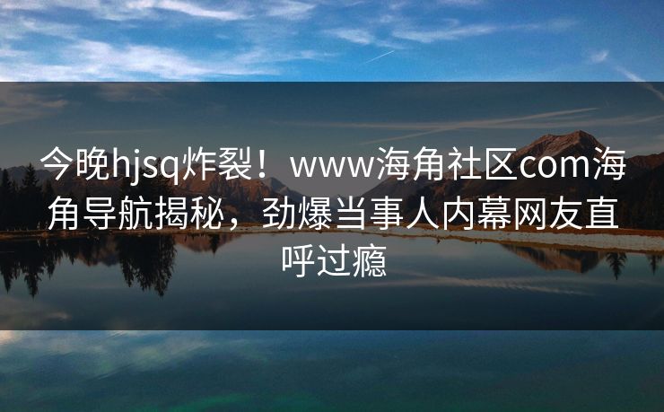 今晚hjsq炸裂！www海角社区com海角导航揭秘，劲爆当事人内幕网友直呼过瘾