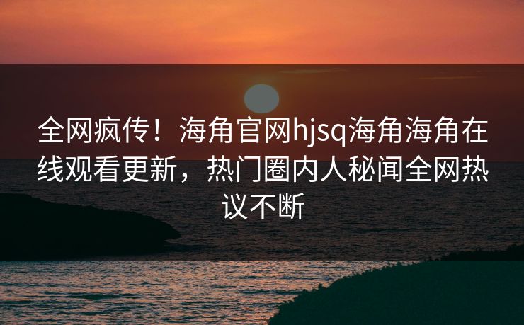全网疯传！海角官网hjsq海角海角在线观看更新，热门圈内人秘闻全网热议不断