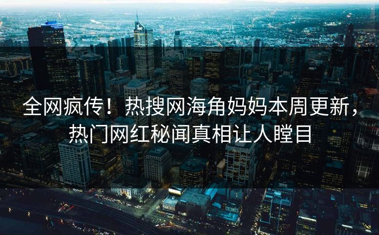 全网疯传！热搜网海角妈妈本周更新，热门网红秘闻真相让人瞠目