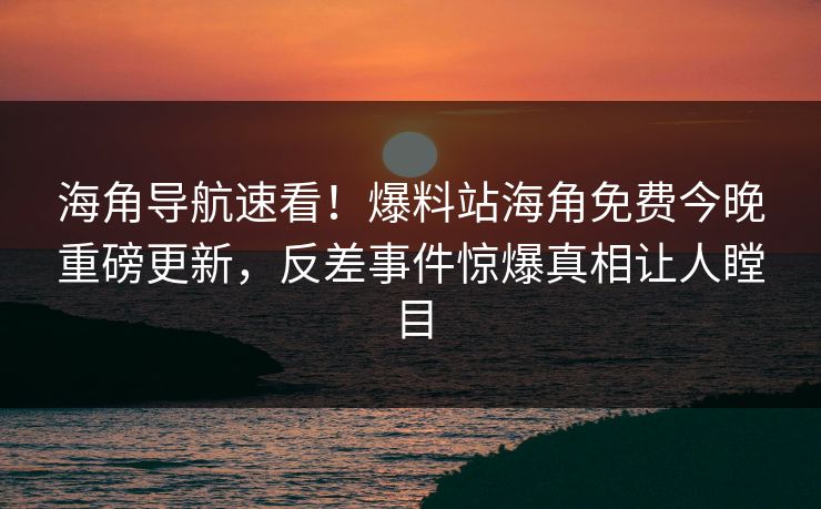 海角导航速看！爆料站海角免费今晚重磅更新，反差事件惊爆真相让人瞠目